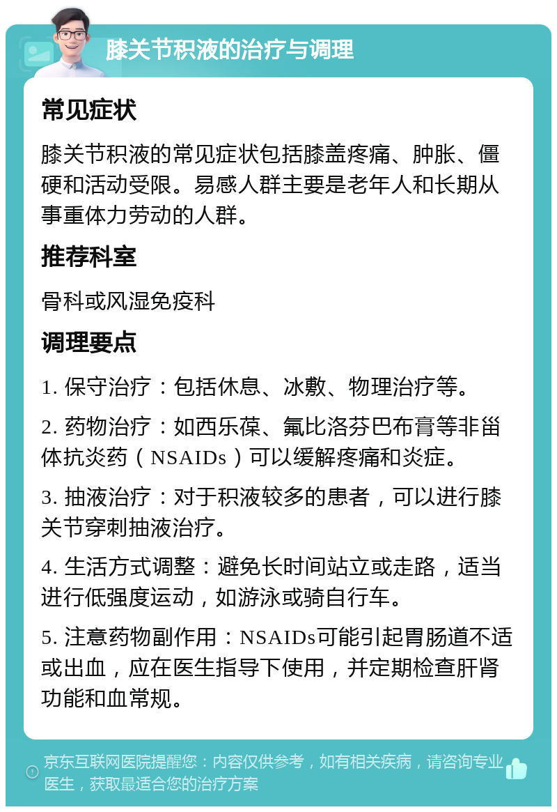 膝关节积液的治疗与调理 常见症状 膝关节积液的常见症状包括膝盖疼痛、肿胀、僵硬和活动受限。易感人群主要是老年人和长期从事重体力劳动的人群。 推荐科室 骨科或风湿免疫科 调理要点 1. 保守治疗：包括休息、冰敷、物理治疗等。 2. 药物治疗：如西乐葆、氟比洛芬巴布膏等非甾体抗炎药（NSAIDs）可以缓解疼痛和炎症。 3. 抽液治疗：对于积液较多的患者，可以进行膝关节穿刺抽液治疗。 4. 生活方式调整：避免长时间站立或走路，适当进行低强度运动，如游泳或骑自行车。 5. 注意药物副作用：NSAIDs可能引起胃肠道不适或出血，应在医生指导下使用，并定期检查肝肾功能和血常规。