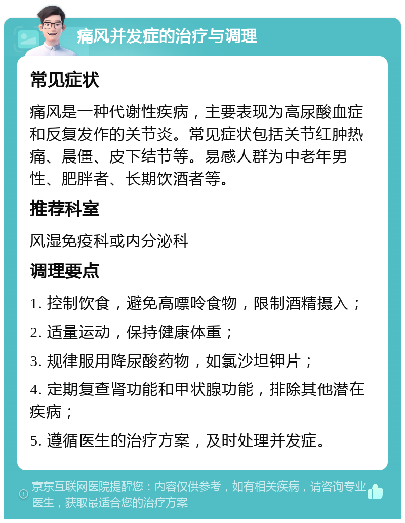 痛风并发症的治疗与调理 常见症状 痛风是一种代谢性疾病，主要表现为高尿酸血症和反复发作的关节炎。常见症状包括关节红肿热痛、晨僵、皮下结节等。易感人群为中老年男性、肥胖者、长期饮酒者等。 推荐科室 风湿免疫科或内分泌科 调理要点 1. 控制饮食，避免高嘌呤食物，限制酒精摄入； 2. 适量运动，保持健康体重； 3. 规律服用降尿酸药物，如氯沙坦钾片； 4. 定期复查肾功能和甲状腺功能，排除其他潜在疾病； 5. 遵循医生的治疗方案，及时处理并发症。