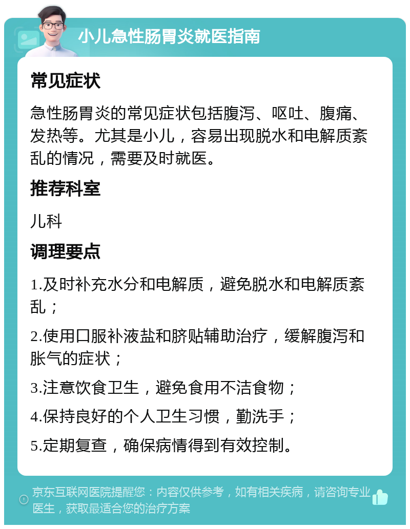 小儿急性肠胃炎就医指南 常见症状 急性肠胃炎的常见症状包括腹泻、呕吐、腹痛、发热等。尤其是小儿，容易出现脱水和电解质紊乱的情况，需要及时就医。 推荐科室 儿科 调理要点 1.及时补充水分和电解质，避免脱水和电解质紊乱； 2.使用口服补液盐和脐贴辅助治疗，缓解腹泻和胀气的症状； 3.注意饮食卫生，避免食用不洁食物； 4.保持良好的个人卫生习惯，勤洗手； 5.定期复查，确保病情得到有效控制。