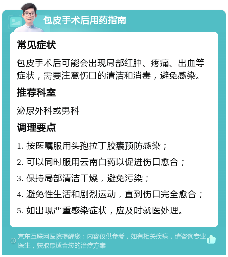 包皮手术后用药指南 常见症状 包皮手术后可能会出现局部红肿、疼痛、出血等症状，需要注意伤口的清洁和消毒，避免感染。 推荐科室 泌尿外科或男科 调理要点 1. 按医嘱服用头孢拉丁胶囊预防感染； 2. 可以同时服用云南白药以促进伤口愈合； 3. 保持局部清洁干燥，避免污染； 4. 避免性生活和剧烈运动，直到伤口完全愈合； 5. 如出现严重感染症状，应及时就医处理。