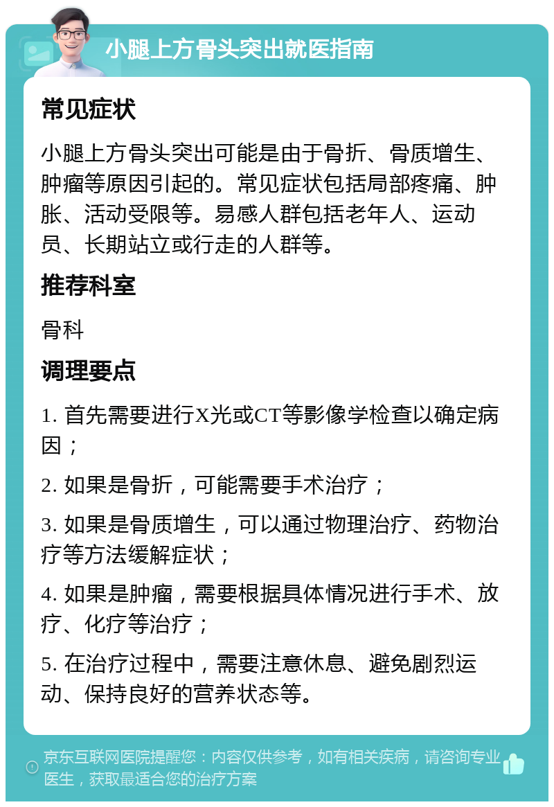 小腿上方骨头突出就医指南 常见症状 小腿上方骨头突出可能是由于骨折、骨质增生、肿瘤等原因引起的。常见症状包括局部疼痛、肿胀、活动受限等。易感人群包括老年人、运动员、长期站立或行走的人群等。 推荐科室 骨科 调理要点 1. 首先需要进行X光或CT等影像学检查以确定病因； 2. 如果是骨折，可能需要手术治疗； 3. 如果是骨质增生，可以通过物理治疗、药物治疗等方法缓解症状； 4. 如果是肿瘤，需要根据具体情况进行手术、放疗、化疗等治疗； 5. 在治疗过程中，需要注意休息、避免剧烈运动、保持良好的营养状态等。