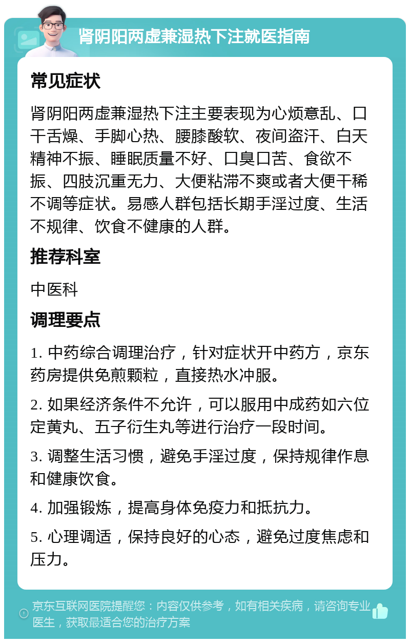 肾阴阳两虚兼湿热下注就医指南 常见症状 肾阴阳两虚兼湿热下注主要表现为心烦意乱、口干舌燥、手脚心热、腰膝酸软、夜间盗汗、白天精神不振、睡眠质量不好、口臭口苦、食欲不振、四肢沉重无力、大便粘滞不爽或者大便干稀不调等症状。易感人群包括长期手淫过度、生活不规律、饮食不健康的人群。 推荐科室 中医科 调理要点 1. 中药综合调理治疗，针对症状开中药方，京东药房提供免煎颗粒，直接热水冲服。 2. 如果经济条件不允许，可以服用中成药如六位定黄丸、五子衍生丸等进行治疗一段时间。 3. 调整生活习惯，避免手淫过度，保持规律作息和健康饮食。 4. 加强锻炼，提高身体免疫力和抵抗力。 5. 心理调适，保持良好的心态，避免过度焦虑和压力。