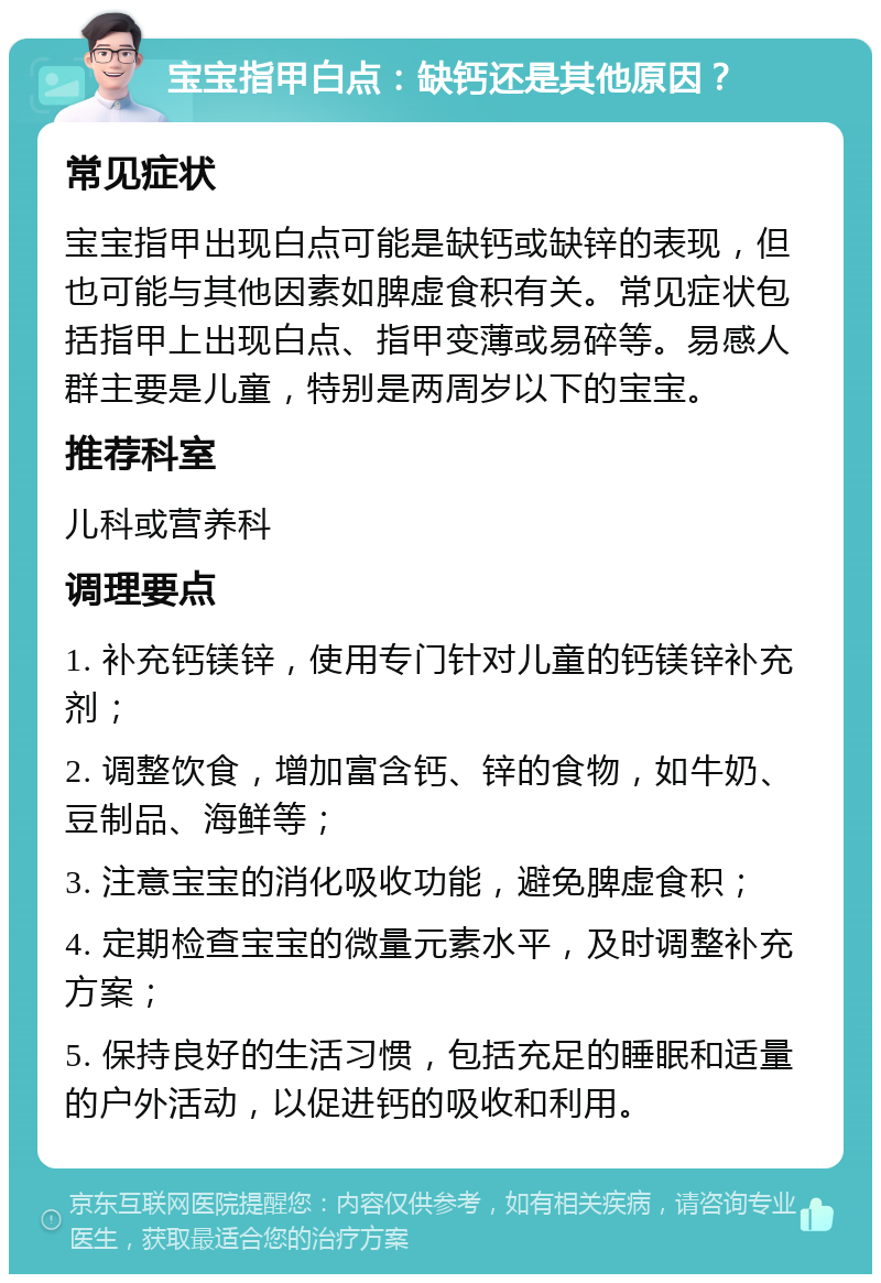 宝宝指甲白点：缺钙还是其他原因？ 常见症状 宝宝指甲出现白点可能是缺钙或缺锌的表现，但也可能与其他因素如脾虚食积有关。常见症状包括指甲上出现白点、指甲变薄或易碎等。易感人群主要是儿童，特别是两周岁以下的宝宝。 推荐科室 儿科或营养科 调理要点 1. 补充钙镁锌，使用专门针对儿童的钙镁锌补充剂； 2. 调整饮食，增加富含钙、锌的食物，如牛奶、豆制品、海鲜等； 3. 注意宝宝的消化吸收功能，避免脾虚食积； 4. 定期检查宝宝的微量元素水平，及时调整补充方案； 5. 保持良好的生活习惯，包括充足的睡眠和适量的户外活动，以促进钙的吸收和利用。