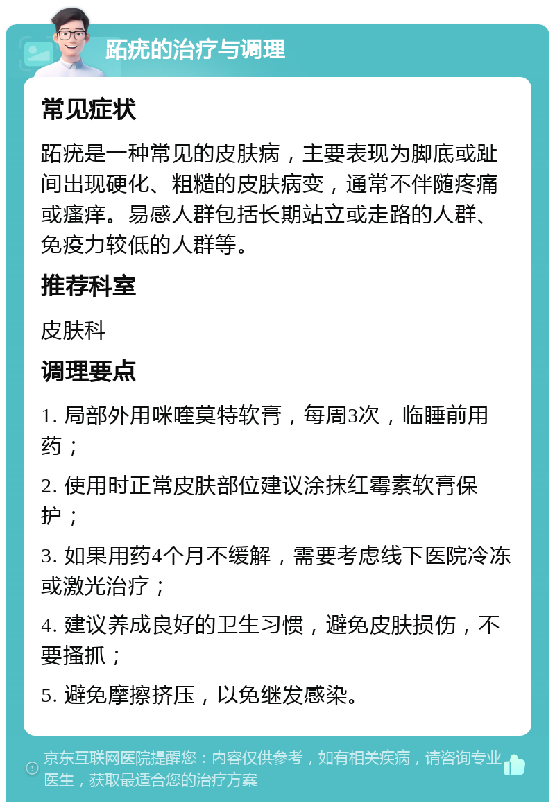 跖疣的治疗与调理 常见症状 跖疣是一种常见的皮肤病，主要表现为脚底或趾间出现硬化、粗糙的皮肤病变，通常不伴随疼痛或瘙痒。易感人群包括长期站立或走路的人群、免疫力较低的人群等。 推荐科室 皮肤科 调理要点 1. 局部外用咪喹莫特软膏，每周3次，临睡前用药； 2. 使用时正常皮肤部位建议涂抹红霉素软膏保护； 3. 如果用药4个月不缓解，需要考虑线下医院冷冻或激光治疗； 4. 建议养成良好的卫生习惯，避免皮肤损伤，不要搔抓； 5. 避免摩擦挤压，以免继发感染。