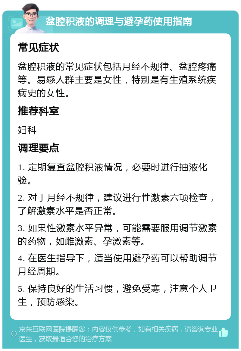 盆腔积液的调理与避孕药使用指南 常见症状 盆腔积液的常见症状包括月经不规律、盆腔疼痛等。易感人群主要是女性，特别是有生殖系统疾病史的女性。 推荐科室 妇科 调理要点 1. 定期复查盆腔积液情况，必要时进行抽液化验。 2. 对于月经不规律，建议进行性激素六项检查，了解激素水平是否正常。 3. 如果性激素水平异常，可能需要服用调节激素的药物，如雌激素、孕激素等。 4. 在医生指导下，适当使用避孕药可以帮助调节月经周期。 5. 保持良好的生活习惯，避免受寒，注意个人卫生，预防感染。