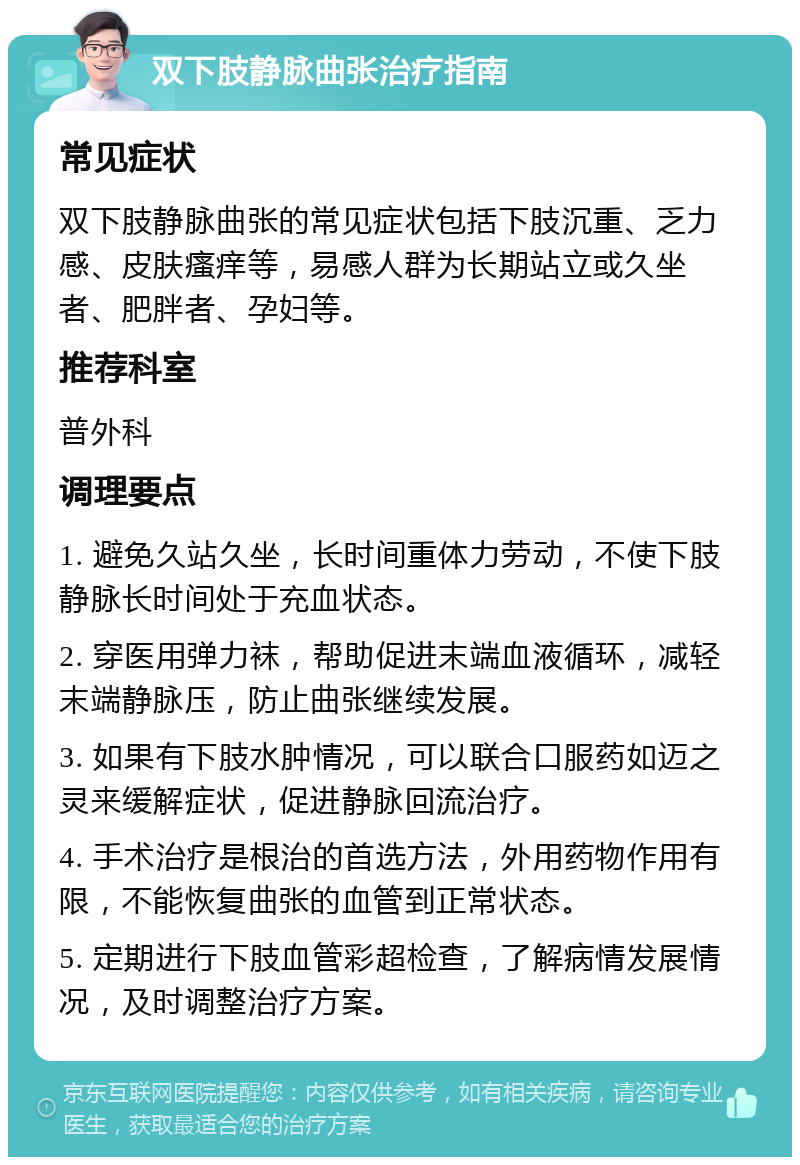 双下肢静脉曲张治疗指南 常见症状 双下肢静脉曲张的常见症状包括下肢沉重、乏力感、皮肤瘙痒等，易感人群为长期站立或久坐者、肥胖者、孕妇等。 推荐科室 普外科 调理要点 1. 避免久站久坐，长时间重体力劳动，不使下肢静脉长时间处于充血状态。 2. 穿医用弹力袜，帮助促进末端血液循环，减轻末端静脉压，防止曲张继续发展。 3. 如果有下肢水肿情况，可以联合口服药如迈之灵来缓解症状，促进静脉回流治疗。 4. 手术治疗是根治的首选方法，外用药物作用有限，不能恢复曲张的血管到正常状态。 5. 定期进行下肢血管彩超检查，了解病情发展情况，及时调整治疗方案。