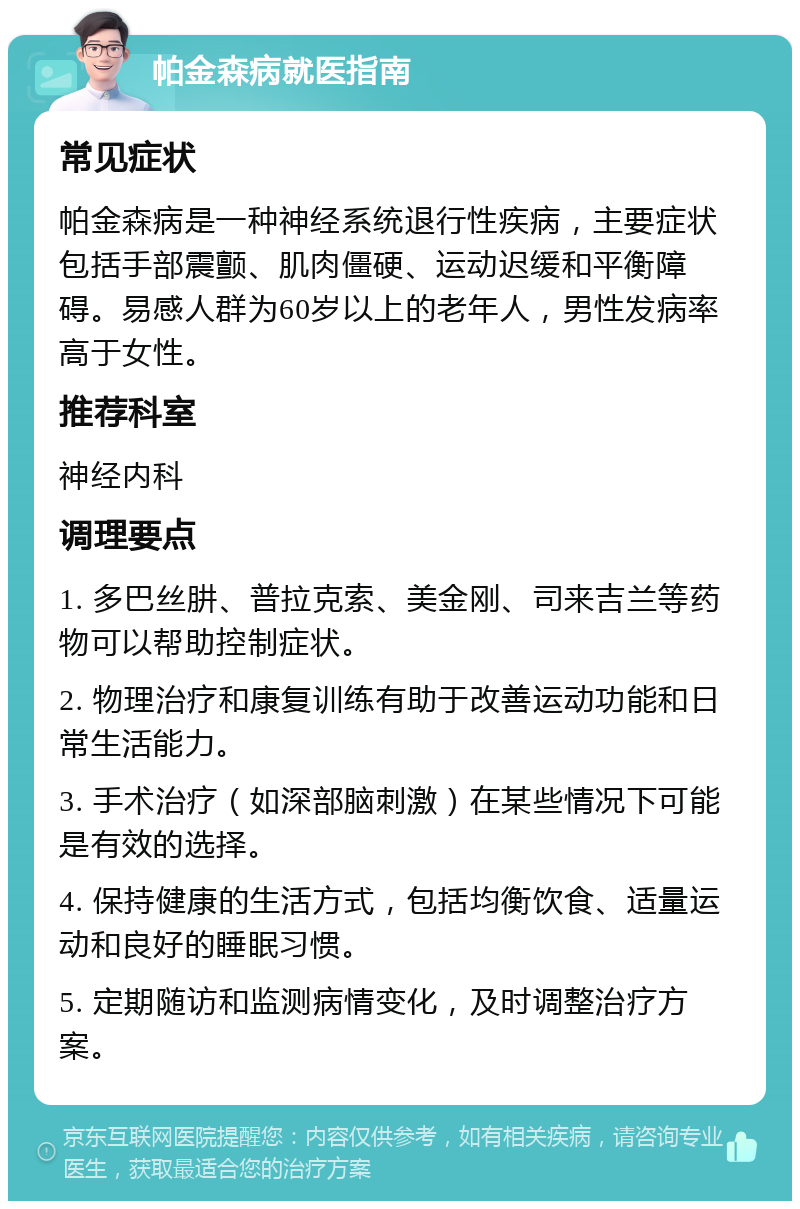 帕金森病就医指南 常见症状 帕金森病是一种神经系统退行性疾病，主要症状包括手部震颤、肌肉僵硬、运动迟缓和平衡障碍。易感人群为60岁以上的老年人，男性发病率高于女性。 推荐科室 神经内科 调理要点 1. 多巴丝肼、普拉克索、美金刚、司来吉兰等药物可以帮助控制症状。 2. 物理治疗和康复训练有助于改善运动功能和日常生活能力。 3. 手术治疗（如深部脑刺激）在某些情况下可能是有效的选择。 4. 保持健康的生活方式，包括均衡饮食、适量运动和良好的睡眠习惯。 5. 定期随访和监测病情变化，及时调整治疗方案。