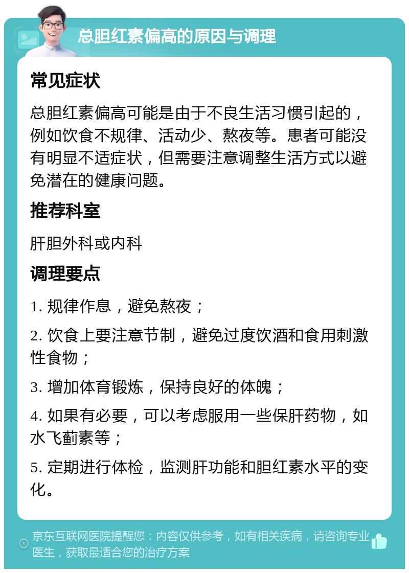 总胆红素偏高的原因与调理 常见症状 总胆红素偏高可能是由于不良生活习惯引起的，例如饮食不规律、活动少、熬夜等。患者可能没有明显不适症状，但需要注意调整生活方式以避免潜在的健康问题。 推荐科室 肝胆外科或内科 调理要点 1. 规律作息，避免熬夜； 2. 饮食上要注意节制，避免过度饮酒和食用刺激性食物； 3. 增加体育锻炼，保持良好的体魄； 4. 如果有必要，可以考虑服用一些保肝药物，如水飞蓟素等； 5. 定期进行体检，监测肝功能和胆红素水平的变化。