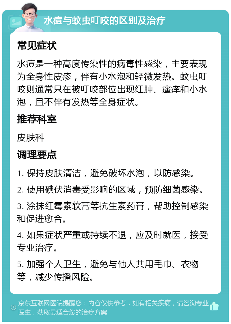 水痘与蚊虫叮咬的区别及治疗 常见症状 水痘是一种高度传染性的病毒性感染，主要表现为全身性皮疹，伴有小水泡和轻微发热。蚊虫叮咬则通常只在被叮咬部位出现红肿、瘙痒和小水泡，且不伴有发热等全身症状。 推荐科室 皮肤科 调理要点 1. 保持皮肤清洁，避免破坏水泡，以防感染。 2. 使用碘伏消毒受影响的区域，预防细菌感染。 3. 涂抹红霉素软膏等抗生素药膏，帮助控制感染和促进愈合。 4. 如果症状严重或持续不退，应及时就医，接受专业治疗。 5. 加强个人卫生，避免与他人共用毛巾、衣物等，减少传播风险。