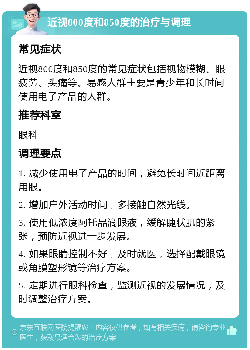 近视800度和850度的治疗与调理 常见症状 近视800度和850度的常见症状包括视物模糊、眼疲劳、头痛等。易感人群主要是青少年和长时间使用电子产品的人群。 推荐科室 眼科 调理要点 1. 减少使用电子产品的时间，避免长时间近距离用眼。 2. 增加户外活动时间，多接触自然光线。 3. 使用低浓度阿托品滴眼液，缓解睫状肌的紧张，预防近视进一步发展。 4. 如果眼睛控制不好，及时就医，选择配戴眼镜或角膜塑形镜等治疗方案。 5. 定期进行眼科检查，监测近视的发展情况，及时调整治疗方案。