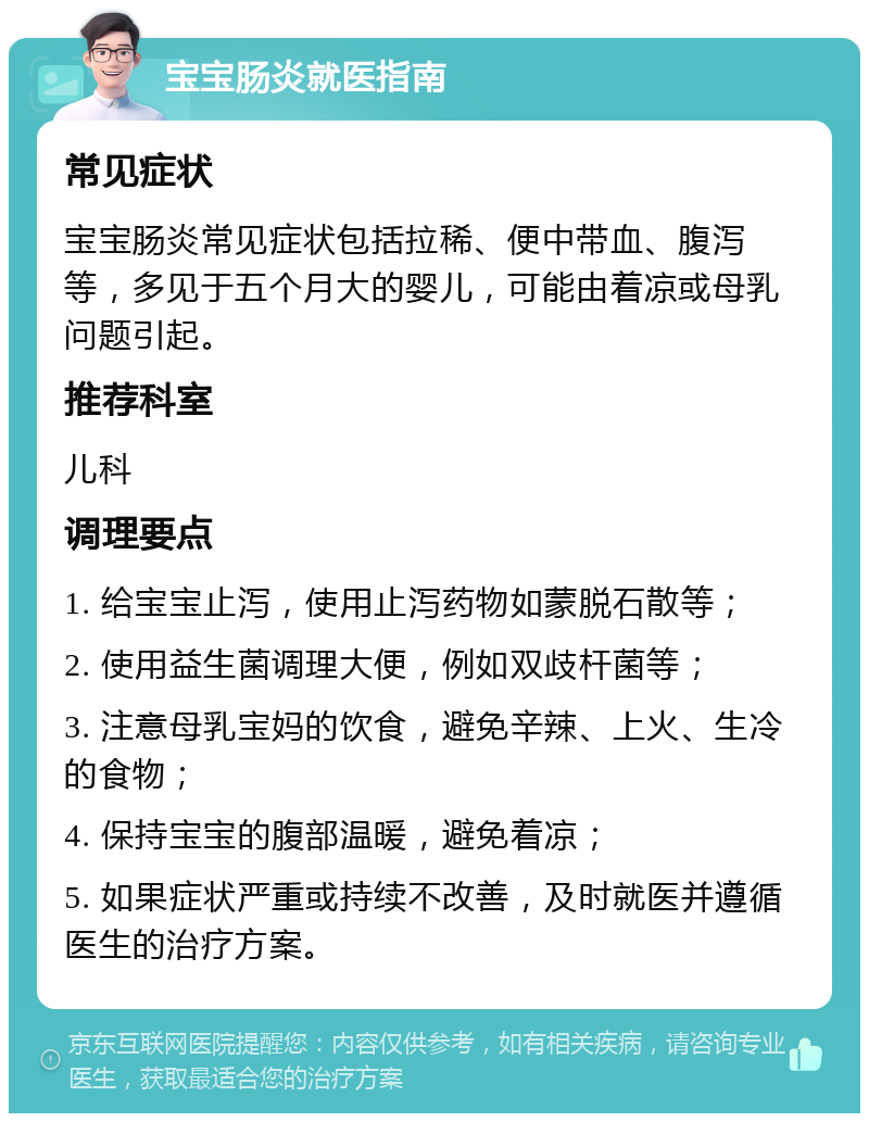 宝宝肠炎就医指南 常见症状 宝宝肠炎常见症状包括拉稀、便中带血、腹泻等，多见于五个月大的婴儿，可能由着凉或母乳问题引起。 推荐科室 儿科 调理要点 1. 给宝宝止泻，使用止泻药物如蒙脱石散等； 2. 使用益生菌调理大便，例如双歧杆菌等； 3. 注意母乳宝妈的饮食，避免辛辣、上火、生冷的食物； 4. 保持宝宝的腹部温暖，避免着凉； 5. 如果症状严重或持续不改善，及时就医并遵循医生的治疗方案。