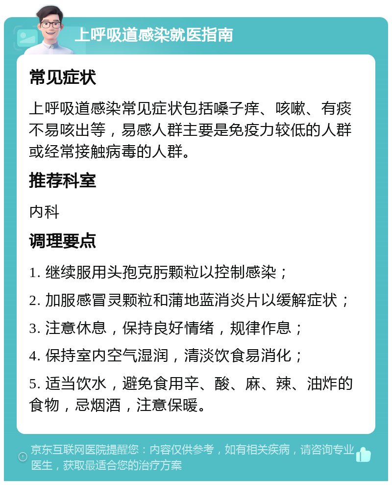 上呼吸道感染就医指南 常见症状 上呼吸道感染常见症状包括嗓子痒、咳嗽、有痰不易咳出等，易感人群主要是免疫力较低的人群或经常接触病毒的人群。 推荐科室 内科 调理要点 1. 继续服用头孢克肟颗粒以控制感染； 2. 加服感冒灵颗粒和蒲地蓝消炎片以缓解症状； 3. 注意休息，保持良好情绪，规律作息； 4. 保持室内空气湿润，清淡饮食易消化； 5. 适当饮水，避免食用辛、酸、麻、辣、油炸的食物，忌烟酒，注意保暖。