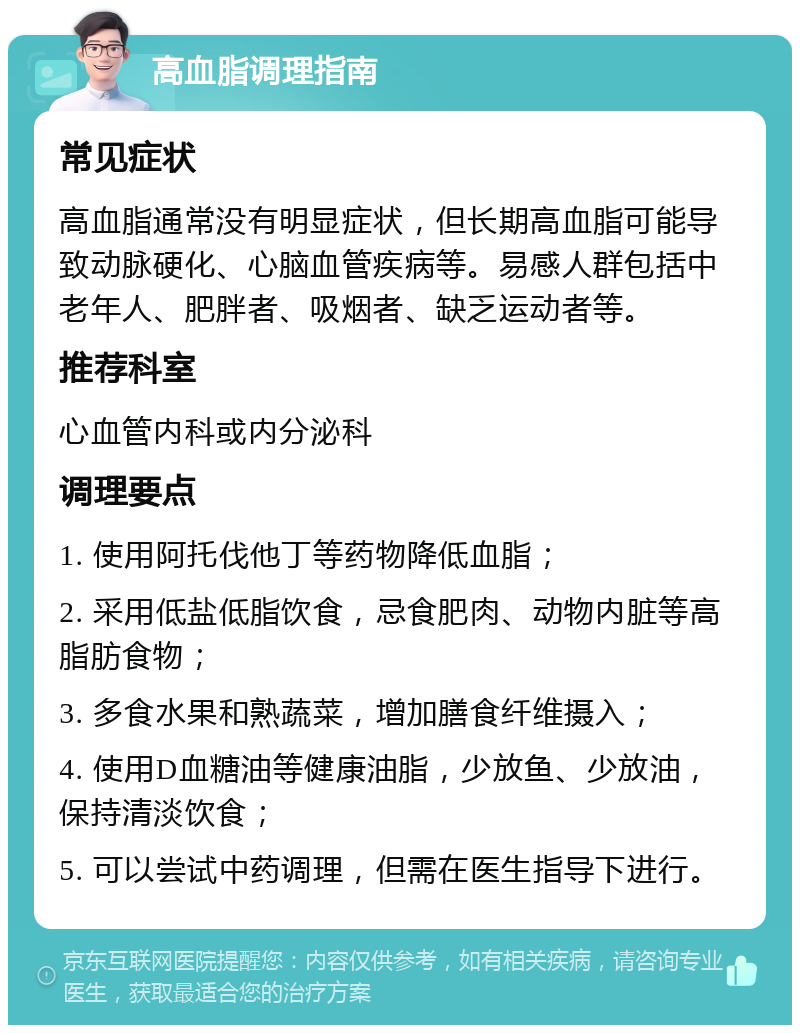 高血脂调理指南 常见症状 高血脂通常没有明显症状，但长期高血脂可能导致动脉硬化、心脑血管疾病等。易感人群包括中老年人、肥胖者、吸烟者、缺乏运动者等。 推荐科室 心血管内科或内分泌科 调理要点 1. 使用阿托伐他丁等药物降低血脂； 2. 采用低盐低脂饮食，忌食肥肉、动物内脏等高脂肪食物； 3. 多食水果和熟蔬菜，增加膳食纤维摄入； 4. 使用D血糖油等健康油脂，少放鱼、少放油，保持清淡饮食； 5. 可以尝试中药调理，但需在医生指导下进行。