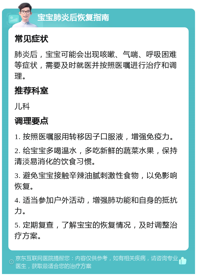 宝宝肺炎后恢复指南 常见症状 肺炎后，宝宝可能会出现咳嗽、气喘、呼吸困难等症状，需要及时就医并按照医嘱进行治疗和调理。 推荐科室 儿科 调理要点 1. 按照医嘱服用转移因子口服液，增强免疫力。 2. 给宝宝多喝温水，多吃新鲜的蔬菜水果，保持清淡易消化的饮食习惯。 3. 避免宝宝接触辛辣油腻刺激性食物，以免影响恢复。 4. 适当参加户外活动，增强肺功能和自身的抵抗力。 5. 定期复查，了解宝宝的恢复情况，及时调整治疗方案。