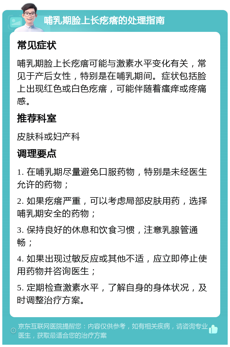 哺乳期脸上长疙瘩的处理指南 常见症状 哺乳期脸上长疙瘩可能与激素水平变化有关，常见于产后女性，特别是在哺乳期间。症状包括脸上出现红色或白色疙瘩，可能伴随着瘙痒或疼痛感。 推荐科室 皮肤科或妇产科 调理要点 1. 在哺乳期尽量避免口服药物，特别是未经医生允许的药物； 2. 如果疙瘩严重，可以考虑局部皮肤用药，选择哺乳期安全的药物； 3. 保持良好的休息和饮食习惯，注意乳腺管通畅； 4. 如果出现过敏反应或其他不适，应立即停止使用药物并咨询医生； 5. 定期检查激素水平，了解自身的身体状况，及时调整治疗方案。