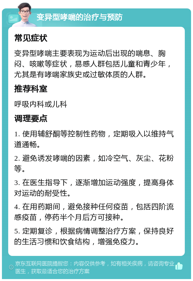 变异型哮喘的治疗与预防 常见症状 变异型哮喘主要表现为运动后出现的喘息、胸闷、咳嗽等症状，易感人群包括儿童和青少年，尤其是有哮喘家族史或过敏体质的人群。 推荐科室 呼吸内科或儿科 调理要点 1. 使用辅舒酮等控制性药物，定期吸入以维持气道通畅。 2. 避免诱发哮喘的因素，如冷空气、灰尘、花粉等。 3. 在医生指导下，逐渐增加运动强度，提高身体对运动的耐受性。 4. 在用药期间，避免接种任何疫苗，包括四阶流感疫苗，停药半个月后方可接种。 5. 定期复诊，根据病情调整治疗方案，保持良好的生活习惯和饮食结构，增强免疫力。