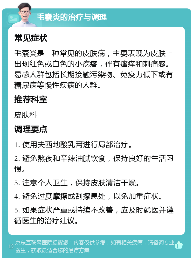 毛囊炎的治疗与调理 常见症状 毛囊炎是一种常见的皮肤病，主要表现为皮肤上出现红色或白色的小疙瘩，伴有瘙痒和刺痛感。易感人群包括长期接触污染物、免疫力低下或有糖尿病等慢性疾病的人群。 推荐科室 皮肤科 调理要点 1. 使用夫西地酸乳膏进行局部治疗。 2. 避免熬夜和辛辣油腻饮食，保持良好的生活习惯。 3. 注意个人卫生，保持皮肤清洁干燥。 4. 避免过度摩擦或刮擦患处，以免加重症状。 5. 如果症状严重或持续不改善，应及时就医并遵循医生的治疗建议。