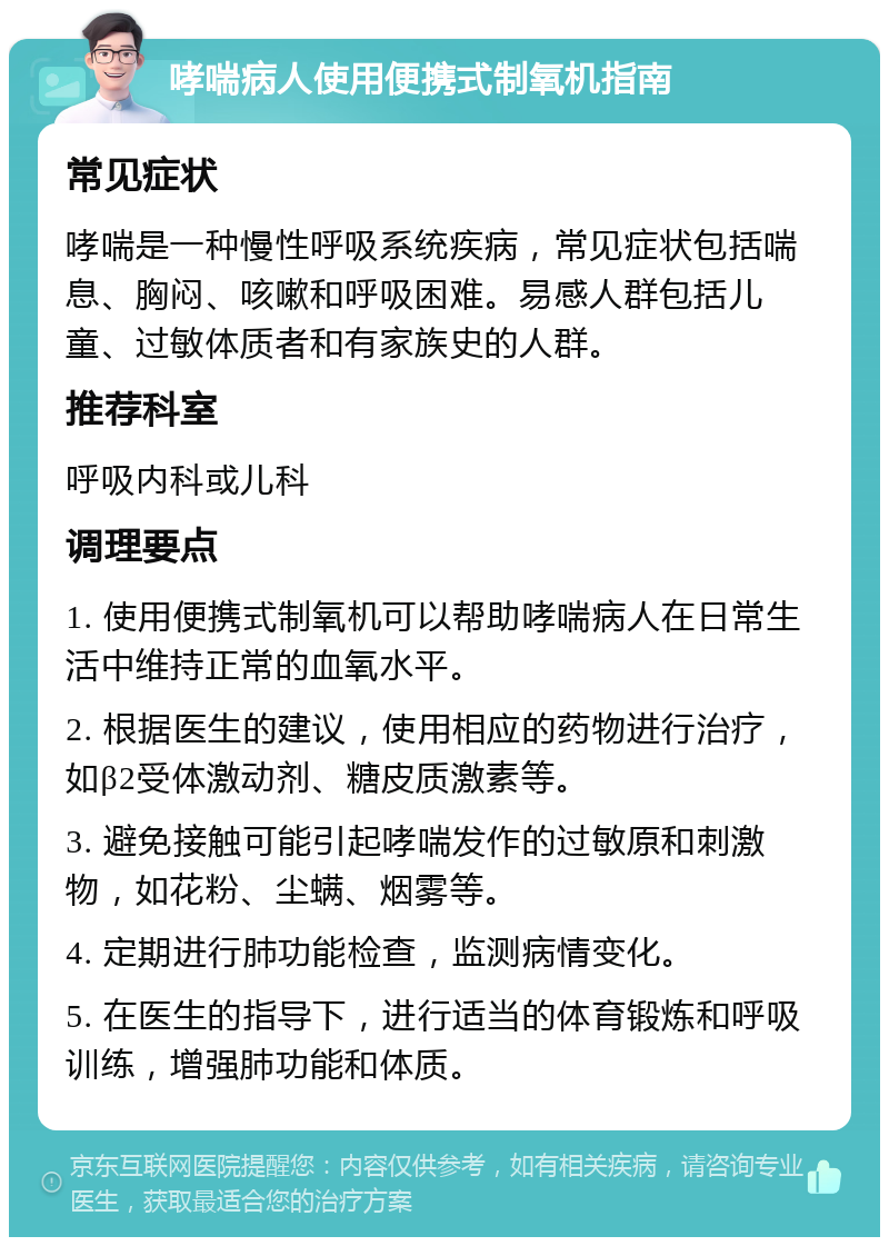 哮喘病人使用便携式制氧机指南 常见症状 哮喘是一种慢性呼吸系统疾病，常见症状包括喘息、胸闷、咳嗽和呼吸困难。易感人群包括儿童、过敏体质者和有家族史的人群。 推荐科室 呼吸内科或儿科 调理要点 1. 使用便携式制氧机可以帮助哮喘病人在日常生活中维持正常的血氧水平。 2. 根据医生的建议，使用相应的药物进行治疗，如β2受体激动剂、糖皮质激素等。 3. 避免接触可能引起哮喘发作的过敏原和刺激物，如花粉、尘螨、烟雾等。 4. 定期进行肺功能检查，监测病情变化。 5. 在医生的指导下，进行适当的体育锻炼和呼吸训练，增强肺功能和体质。