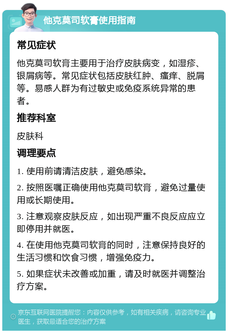 他克莫司软膏使用指南 常见症状 他克莫司软膏主要用于治疗皮肤病变，如湿疹、银屑病等。常见症状包括皮肤红肿、瘙痒、脱屑等。易感人群为有过敏史或免疫系统异常的患者。 推荐科室 皮肤科 调理要点 1. 使用前请清洁皮肤，避免感染。 2. 按照医嘱正确使用他克莫司软膏，避免过量使用或长期使用。 3. 注意观察皮肤反应，如出现严重不良反应应立即停用并就医。 4. 在使用他克莫司软膏的同时，注意保持良好的生活习惯和饮食习惯，增强免疫力。 5. 如果症状未改善或加重，请及时就医并调整治疗方案。