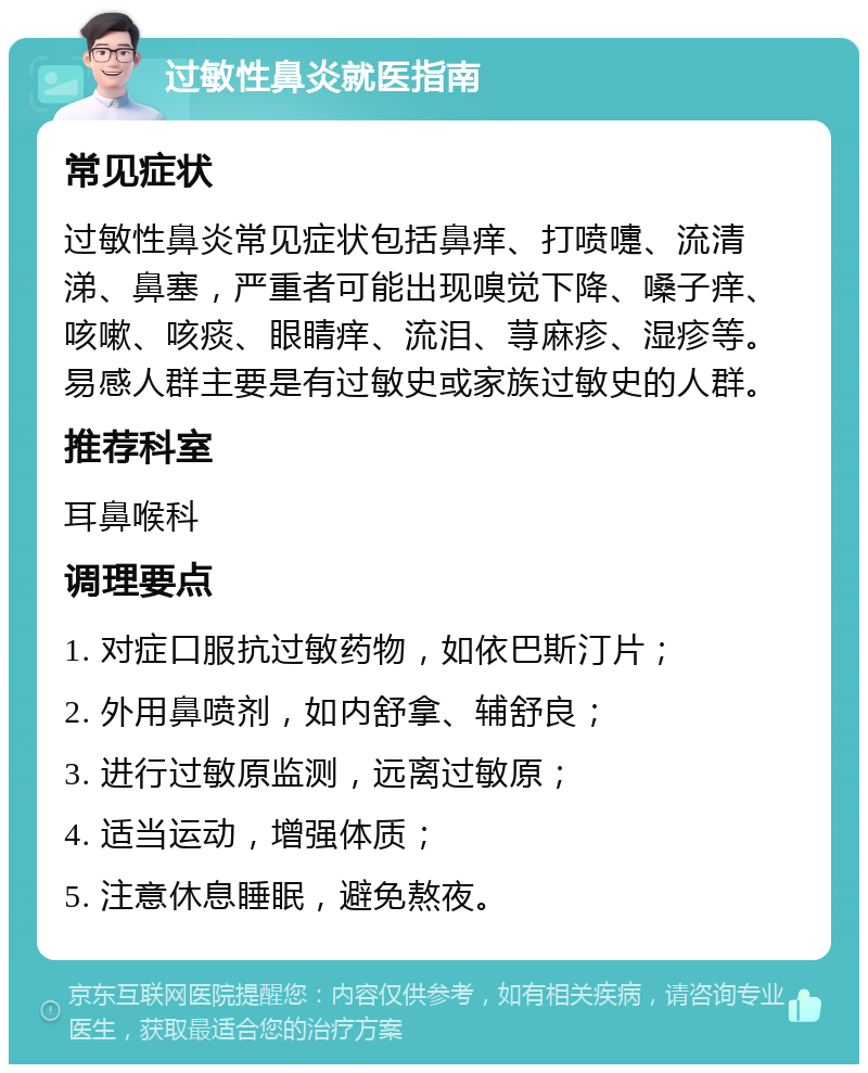 过敏性鼻炎就医指南 常见症状 过敏性鼻炎常见症状包括鼻痒、打喷嚏、流清涕、鼻塞，严重者可能出现嗅觉下降、嗓子痒、咳嗽、咳痰、眼睛痒、流泪、荨麻疹、湿疹等。易感人群主要是有过敏史或家族过敏史的人群。 推荐科室 耳鼻喉科 调理要点 1. 对症口服抗过敏药物，如依巴斯汀片； 2. 外用鼻喷剂，如内舒拿、辅舒良； 3. 进行过敏原监测，远离过敏原； 4. 适当运动，增强体质； 5. 注意休息睡眠，避免熬夜。