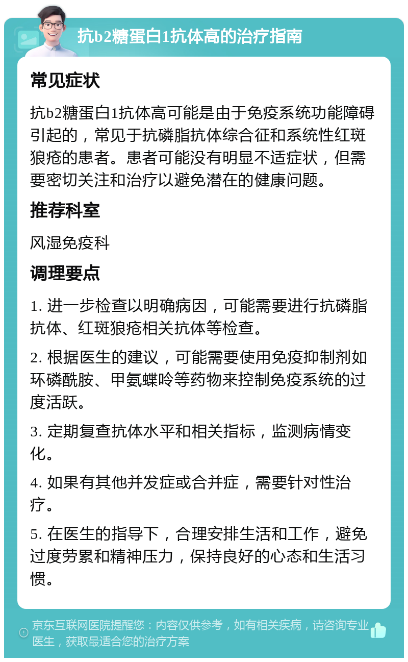 抗b2糖蛋白1抗体高的治疗指南 常见症状 抗b2糖蛋白1抗体高可能是由于免疫系统功能障碍引起的，常见于抗磷脂抗体综合征和系统性红斑狼疮的患者。患者可能没有明显不适症状，但需要密切关注和治疗以避免潜在的健康问题。 推荐科室 风湿免疫科 调理要点 1. 进一步检查以明确病因，可能需要进行抗磷脂抗体、红斑狼疮相关抗体等检查。 2. 根据医生的建议，可能需要使用免疫抑制剂如环磷酰胺、甲氨蝶呤等药物来控制免疫系统的过度活跃。 3. 定期复查抗体水平和相关指标，监测病情变化。 4. 如果有其他并发症或合并症，需要针对性治疗。 5. 在医生的指导下，合理安排生活和工作，避免过度劳累和精神压力，保持良好的心态和生活习惯。