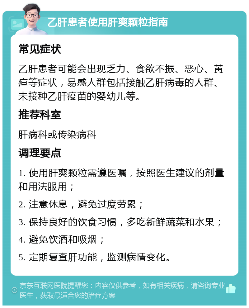 乙肝患者使用肝爽颗粒指南 常见症状 乙肝患者可能会出现乏力、食欲不振、恶心、黄疸等症状，易感人群包括接触乙肝病毒的人群、未接种乙肝疫苗的婴幼儿等。 推荐科室 肝病科或传染病科 调理要点 1. 使用肝爽颗粒需遵医嘱，按照医生建议的剂量和用法服用； 2. 注意休息，避免过度劳累； 3. 保持良好的饮食习惯，多吃新鲜蔬菜和水果； 4. 避免饮酒和吸烟； 5. 定期复查肝功能，监测病情变化。