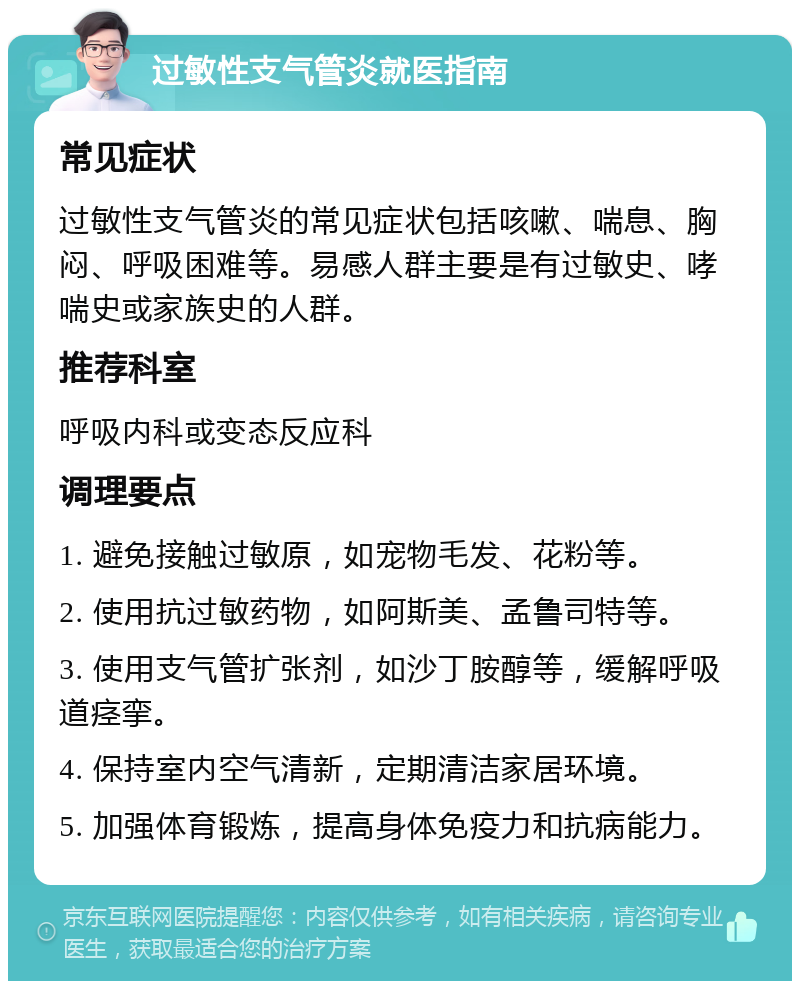 过敏性支气管炎就医指南 常见症状 过敏性支气管炎的常见症状包括咳嗽、喘息、胸闷、呼吸困难等。易感人群主要是有过敏史、哮喘史或家族史的人群。 推荐科室 呼吸内科或变态反应科 调理要点 1. 避免接触过敏原，如宠物毛发、花粉等。 2. 使用抗过敏药物，如阿斯美、孟鲁司特等。 3. 使用支气管扩张剂，如沙丁胺醇等，缓解呼吸道痉挛。 4. 保持室内空气清新，定期清洁家居环境。 5. 加强体育锻炼，提高身体免疫力和抗病能力。