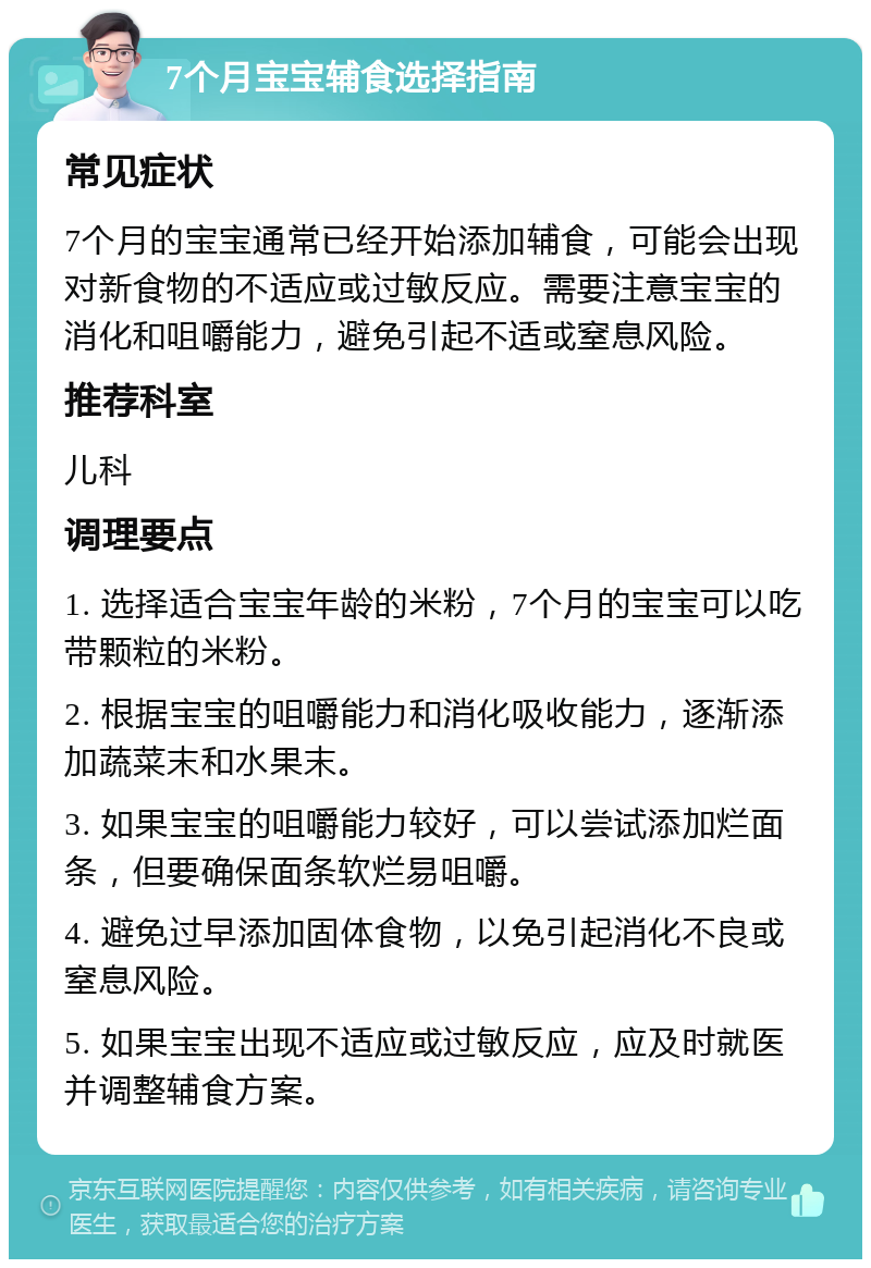 7个月宝宝辅食选择指南 常见症状 7个月的宝宝通常已经开始添加辅食，可能会出现对新食物的不适应或过敏反应。需要注意宝宝的消化和咀嚼能力，避免引起不适或窒息风险。 推荐科室 儿科 调理要点 1. 选择适合宝宝年龄的米粉，7个月的宝宝可以吃带颗粒的米粉。 2. 根据宝宝的咀嚼能力和消化吸收能力，逐渐添加蔬菜末和水果末。 3. 如果宝宝的咀嚼能力较好，可以尝试添加烂面条，但要确保面条软烂易咀嚼。 4. 避免过早添加固体食物，以免引起消化不良或窒息风险。 5. 如果宝宝出现不适应或过敏反应，应及时就医并调整辅食方案。