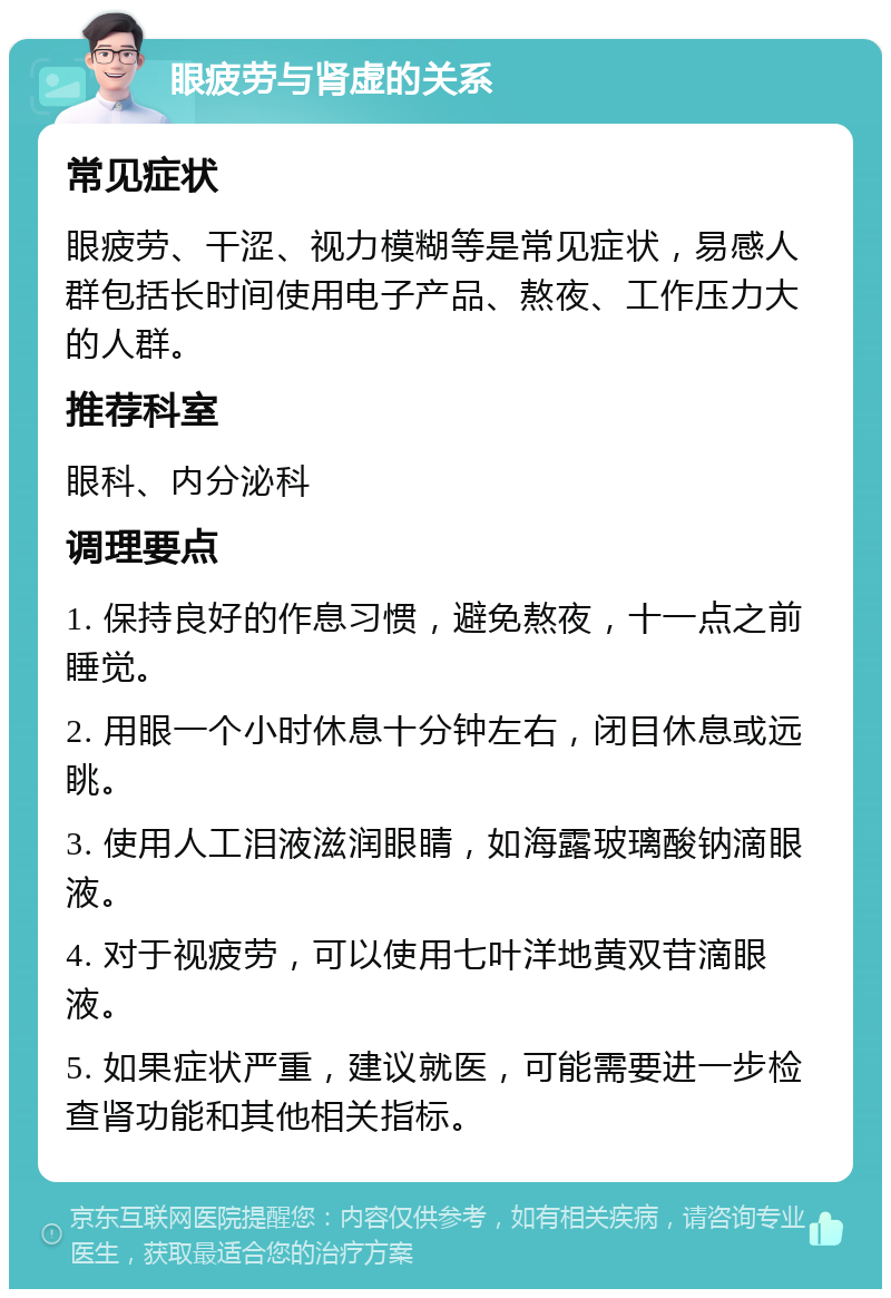 眼疲劳与肾虚的关系 常见症状 眼疲劳、干涩、视力模糊等是常见症状，易感人群包括长时间使用电子产品、熬夜、工作压力大的人群。 推荐科室 眼科、内分泌科 调理要点 1. 保持良好的作息习惯，避免熬夜，十一点之前睡觉。 2. 用眼一个小时休息十分钟左右，闭目休息或远眺。 3. 使用人工泪液滋润眼睛，如海露玻璃酸钠滴眼液。 4. 对于视疲劳，可以使用七叶洋地黄双苷滴眼液。 5. 如果症状严重，建议就医，可能需要进一步检查肾功能和其他相关指标。