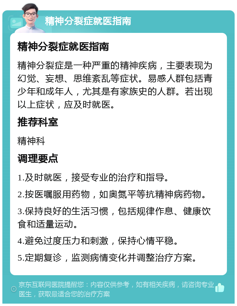 精神分裂症就医指南 精神分裂症就医指南 精神分裂症是一种严重的精神疾病，主要表现为幻觉、妄想、思维紊乱等症状。易感人群包括青少年和成年人，尤其是有家族史的人群。若出现以上症状，应及时就医。 推荐科室 精神科 调理要点 1.及时就医，接受专业的治疗和指导。 2.按医嘱服用药物，如奥氮平等抗精神病药物。 3.保持良好的生活习惯，包括规律作息、健康饮食和适量运动。 4.避免过度压力和刺激，保持心情平稳。 5.定期复诊，监测病情变化并调整治疗方案。