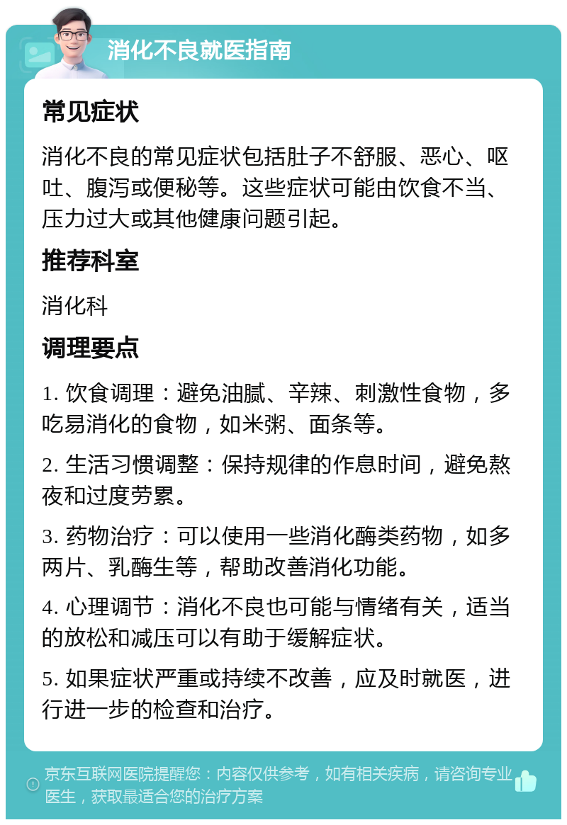 消化不良就医指南 常见症状 消化不良的常见症状包括肚子不舒服、恶心、呕吐、腹泻或便秘等。这些症状可能由饮食不当、压力过大或其他健康问题引起。 推荐科室 消化科 调理要点 1. 饮食调理：避免油腻、辛辣、刺激性食物，多吃易消化的食物，如米粥、面条等。 2. 生活习惯调整：保持规律的作息时间，避免熬夜和过度劳累。 3. 药物治疗：可以使用一些消化酶类药物，如多两片、乳酶生等，帮助改善消化功能。 4. 心理调节：消化不良也可能与情绪有关，适当的放松和减压可以有助于缓解症状。 5. 如果症状严重或持续不改善，应及时就医，进行进一步的检查和治疗。