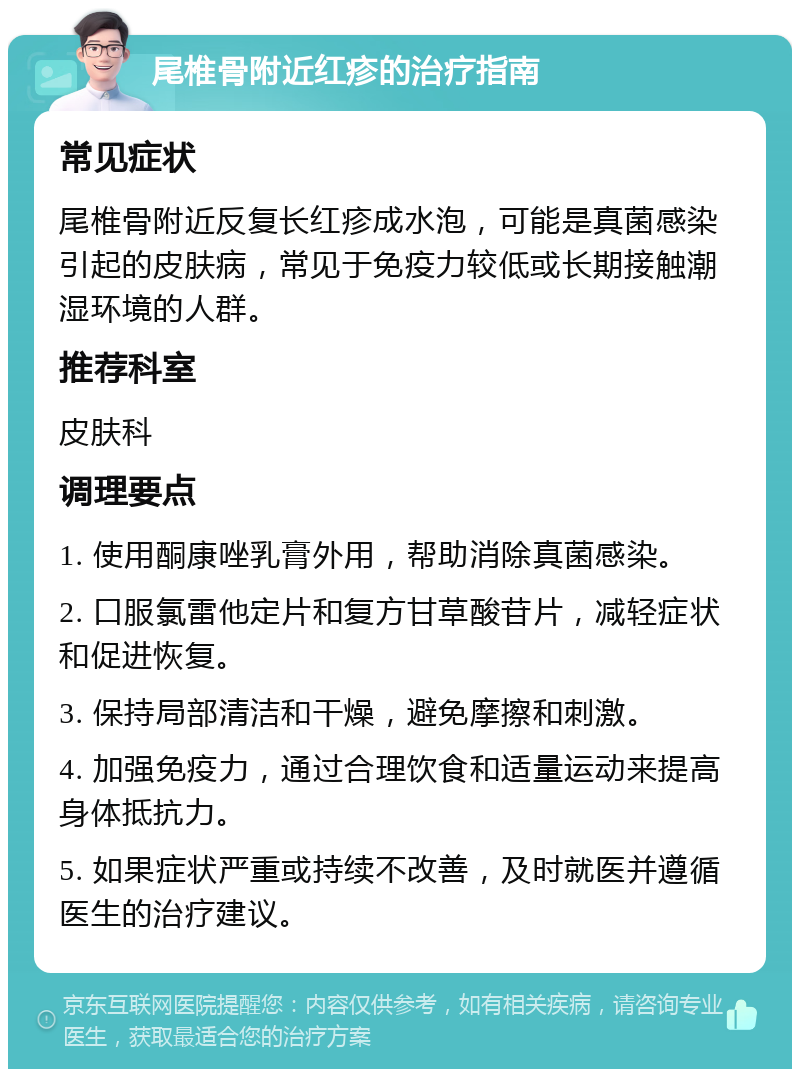 尾椎骨附近红疹的治疗指南 常见症状 尾椎骨附近反复长红疹成水泡，可能是真菌感染引起的皮肤病，常见于免疫力较低或长期接触潮湿环境的人群。 推荐科室 皮肤科 调理要点 1. 使用酮康唑乳膏外用，帮助消除真菌感染。 2. 口服氯雷他定片和复方甘草酸苷片，减轻症状和促进恢复。 3. 保持局部清洁和干燥，避免摩擦和刺激。 4. 加强免疫力，通过合理饮食和适量运动来提高身体抵抗力。 5. 如果症状严重或持续不改善，及时就医并遵循医生的治疗建议。