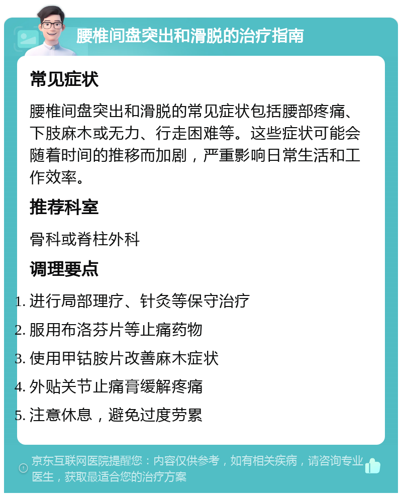 腰椎间盘突出和滑脱的治疗指南 常见症状 腰椎间盘突出和滑脱的常见症状包括腰部疼痛、下肢麻木或无力、行走困难等。这些症状可能会随着时间的推移而加剧，严重影响日常生活和工作效率。 推荐科室 骨科或脊柱外科 调理要点 进行局部理疗、针灸等保守治疗 服用布洛芬片等止痛药物 使用甲钴胺片改善麻木症状 外贴关节止痛膏缓解疼痛 注意休息，避免过度劳累