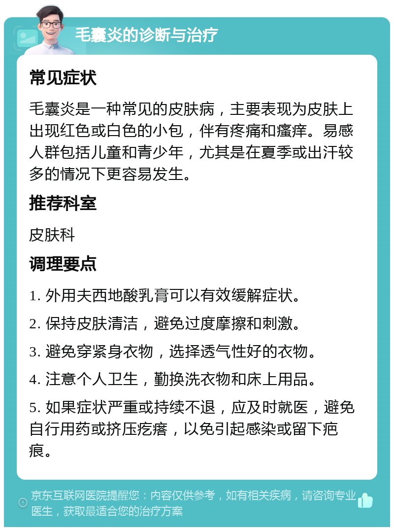 毛囊炎的诊断与治疗 常见症状 毛囊炎是一种常见的皮肤病，主要表现为皮肤上出现红色或白色的小包，伴有疼痛和瘙痒。易感人群包括儿童和青少年，尤其是在夏季或出汗较多的情况下更容易发生。 推荐科室 皮肤科 调理要点 1. 外用夫西地酸乳膏可以有效缓解症状。 2. 保持皮肤清洁，避免过度摩擦和刺激。 3. 避免穿紧身衣物，选择透气性好的衣物。 4. 注意个人卫生，勤换洗衣物和床上用品。 5. 如果症状严重或持续不退，应及时就医，避免自行用药或挤压疙瘩，以免引起感染或留下疤痕。