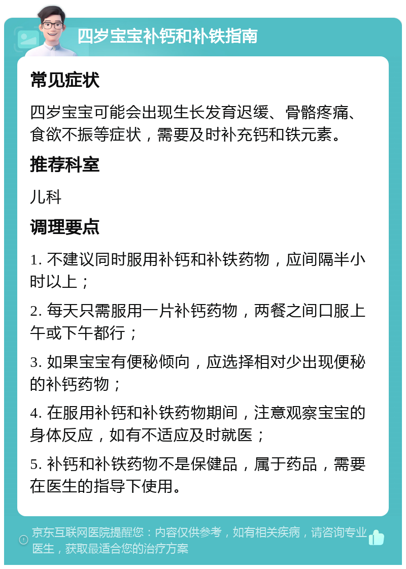 四岁宝宝补钙和补铁指南 常见症状 四岁宝宝可能会出现生长发育迟缓、骨骼疼痛、食欲不振等症状，需要及时补充钙和铁元素。 推荐科室 儿科 调理要点 1. 不建议同时服用补钙和补铁药物，应间隔半小时以上； 2. 每天只需服用一片补钙药物，两餐之间口服上午或下午都行； 3. 如果宝宝有便秘倾向，应选择相对少出现便秘的补钙药物； 4. 在服用补钙和补铁药物期间，注意观察宝宝的身体反应，如有不适应及时就医； 5. 补钙和补铁药物不是保健品，属于药品，需要在医生的指导下使用。