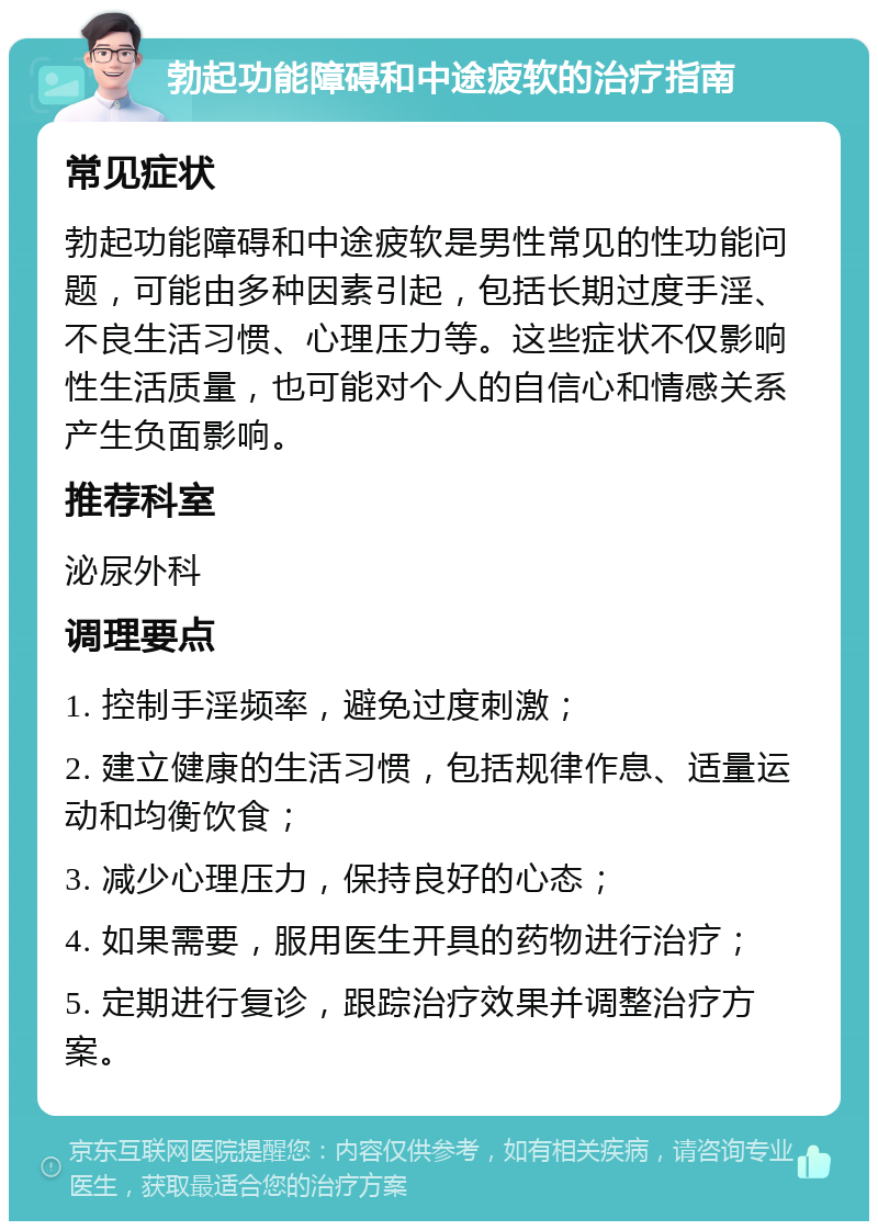 勃起功能障碍和中途疲软的治疗指南 常见症状 勃起功能障碍和中途疲软是男性常见的性功能问题，可能由多种因素引起，包括长期过度手淫、不良生活习惯、心理压力等。这些症状不仅影响性生活质量，也可能对个人的自信心和情感关系产生负面影响。 推荐科室 泌尿外科 调理要点 1. 控制手淫频率，避免过度刺激； 2. 建立健康的生活习惯，包括规律作息、适量运动和均衡饮食； 3. 减少心理压力，保持良好的心态； 4. 如果需要，服用医生开具的药物进行治疗； 5. 定期进行复诊，跟踪治疗效果并调整治疗方案。