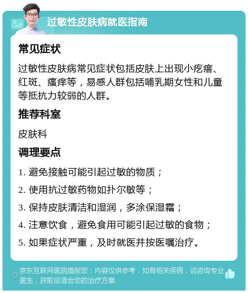 过敏性皮肤病就医指南 常见症状 过敏性皮肤病常见症状包括皮肤上出现小疙瘩、红斑、瘙痒等，易感人群包括哺乳期女性和儿童等抵抗力较弱的人群。 推荐科室 皮肤科 调理要点 1. 避免接触可能引起过敏的物质； 2. 使用抗过敏药物如扑尔敏等； 3. 保持皮肤清洁和湿润，多涂保湿霜； 4. 注意饮食，避免食用可能引起过敏的食物； 5. 如果症状严重，及时就医并按医嘱治疗。