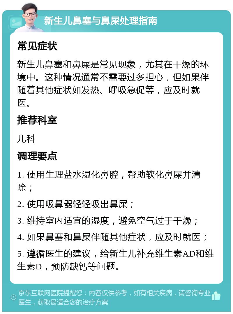 新生儿鼻塞与鼻屎处理指南 常见症状 新生儿鼻塞和鼻屎是常见现象，尤其在干燥的环境中。这种情况通常不需要过多担心，但如果伴随着其他症状如发热、呼吸急促等，应及时就医。 推荐科室 儿科 调理要点 1. 使用生理盐水湿化鼻腔，帮助软化鼻屎并清除； 2. 使用吸鼻器轻轻吸出鼻屎； 3. 维持室内适宜的湿度，避免空气过于干燥； 4. 如果鼻塞和鼻屎伴随其他症状，应及时就医； 5. 遵循医生的建议，给新生儿补充维生素AD和维生素D，预防缺钙等问题。