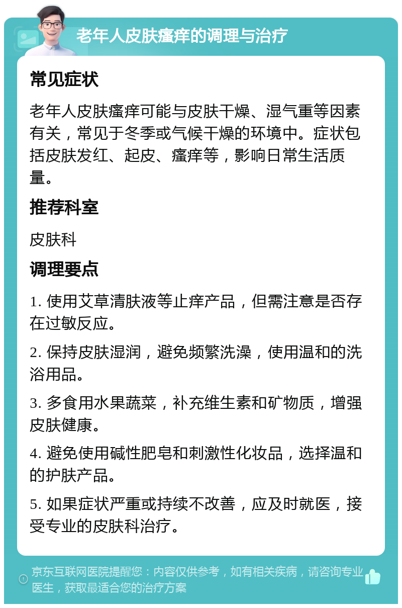 老年人皮肤瘙痒的调理与治疗 常见症状 老年人皮肤瘙痒可能与皮肤干燥、湿气重等因素有关，常见于冬季或气候干燥的环境中。症状包括皮肤发红、起皮、瘙痒等，影响日常生活质量。 推荐科室 皮肤科 调理要点 1. 使用艾草清肤液等止痒产品，但需注意是否存在过敏反应。 2. 保持皮肤湿润，避免频繁洗澡，使用温和的洗浴用品。 3. 多食用水果蔬菜，补充维生素和矿物质，增强皮肤健康。 4. 避免使用碱性肥皂和刺激性化妆品，选择温和的护肤产品。 5. 如果症状严重或持续不改善，应及时就医，接受专业的皮肤科治疗。