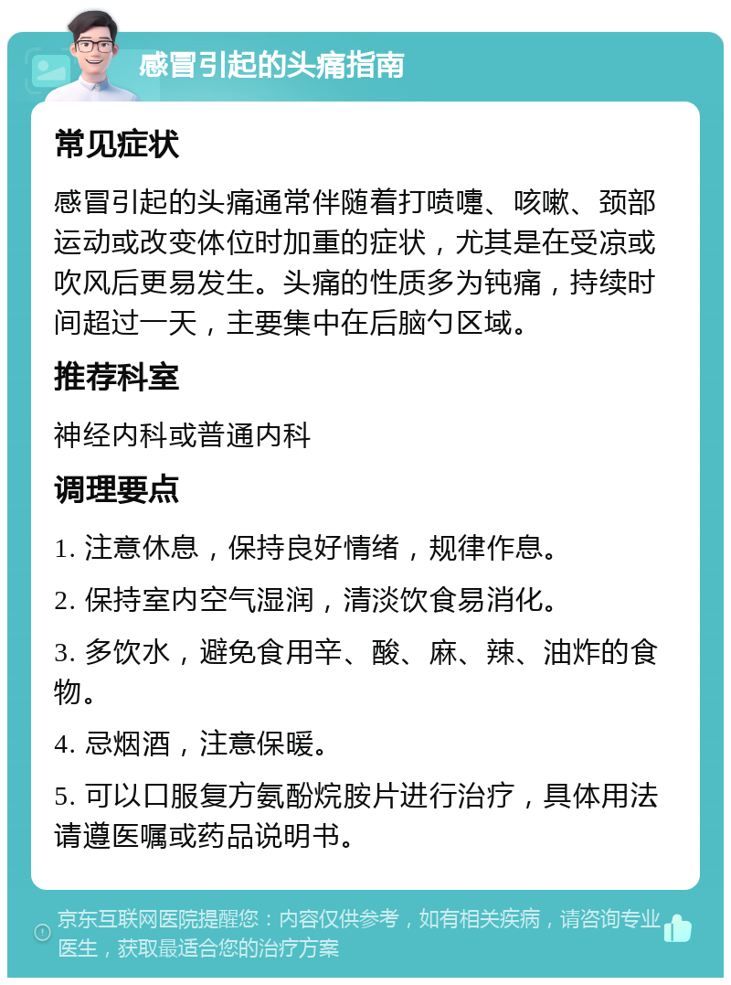 感冒引起的头痛指南 常见症状 感冒引起的头痛通常伴随着打喷嚏、咳嗽、颈部运动或改变体位时加重的症状，尤其是在受凉或吹风后更易发生。头痛的性质多为钝痛，持续时间超过一天，主要集中在后脑勺区域。 推荐科室 神经内科或普通内科 调理要点 1. 注意休息，保持良好情绪，规律作息。 2. 保持室内空气湿润，清淡饮食易消化。 3. 多饮水，避免食用辛、酸、麻、辣、油炸的食物。 4. 忌烟酒，注意保暖。 5. 可以口服复方氨酚烷胺片进行治疗，具体用法请遵医嘱或药品说明书。