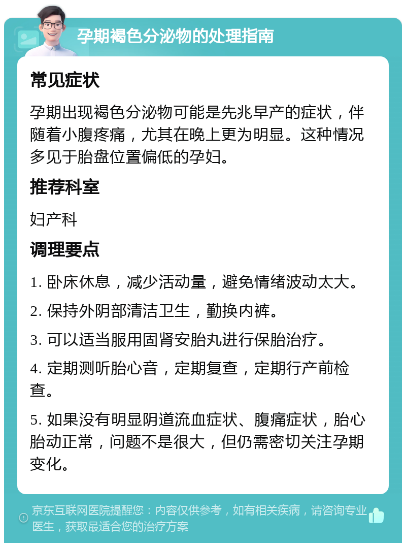 孕期褐色分泌物的处理指南 常见症状 孕期出现褐色分泌物可能是先兆早产的症状，伴随着小腹疼痛，尤其在晚上更为明显。这种情况多见于胎盘位置偏低的孕妇。 推荐科室 妇产科 调理要点 1. 卧床休息，减少活动量，避免情绪波动太大。 2. 保持外阴部清洁卫生，勤换内裤。 3. 可以适当服用固肾安胎丸进行保胎治疗。 4. 定期测听胎心音，定期复查，定期行产前检查。 5. 如果没有明显阴道流血症状、腹痛症状，胎心胎动正常，问题不是很大，但仍需密切关注孕期变化。