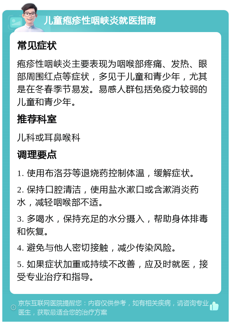 儿童疱疹性咽峡炎就医指南 常见症状 疱疹性咽峡炎主要表现为咽喉部疼痛、发热、眼部周围红点等症状，多见于儿童和青少年，尤其是在冬春季节易发。易感人群包括免疫力较弱的儿童和青少年。 推荐科室 儿科或耳鼻喉科 调理要点 1. 使用布洛芬等退烧药控制体温，缓解症状。 2. 保持口腔清洁，使用盐水漱口或含漱消炎药水，减轻咽喉部不适。 3. 多喝水，保持充足的水分摄入，帮助身体排毒和恢复。 4. 避免与他人密切接触，减少传染风险。 5. 如果症状加重或持续不改善，应及时就医，接受专业治疗和指导。