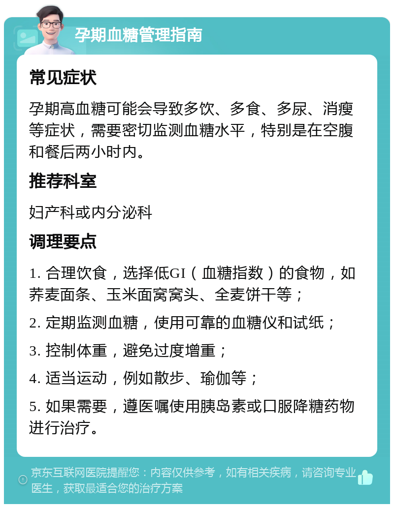 孕期血糖管理指南 常见症状 孕期高血糖可能会导致多饮、多食、多尿、消瘦等症状，需要密切监测血糖水平，特别是在空腹和餐后两小时内。 推荐科室 妇产科或内分泌科 调理要点 1. 合理饮食，选择低GI（血糖指数）的食物，如荞麦面条、玉米面窝窝头、全麦饼干等； 2. 定期监测血糖，使用可靠的血糖仪和试纸； 3. 控制体重，避免过度增重； 4. 适当运动，例如散步、瑜伽等； 5. 如果需要，遵医嘱使用胰岛素或口服降糖药物进行治疗。