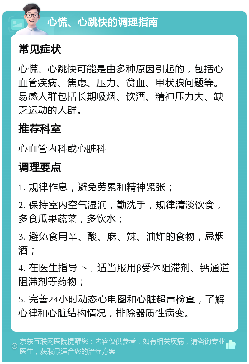 心慌、心跳快的调理指南 常见症状 心慌、心跳快可能是由多种原因引起的，包括心血管疾病、焦虑、压力、贫血、甲状腺问题等。易感人群包括长期吸烟、饮酒、精神压力大、缺乏运动的人群。 推荐科室 心血管内科或心脏科 调理要点 1. 规律作息，避免劳累和精神紧张； 2. 保持室内空气湿润，勤洗手，规律清淡饮食，多食瓜果蔬菜，多饮水； 3. 避免食用辛、酸、麻、辣、油炸的食物，忌烟酒； 4. 在医生指导下，适当服用β受体阻滞剂、钙通道阻滞剂等药物； 5. 完善24小时动态心电图和心脏超声检查，了解心律和心脏结构情况，排除器质性病变。