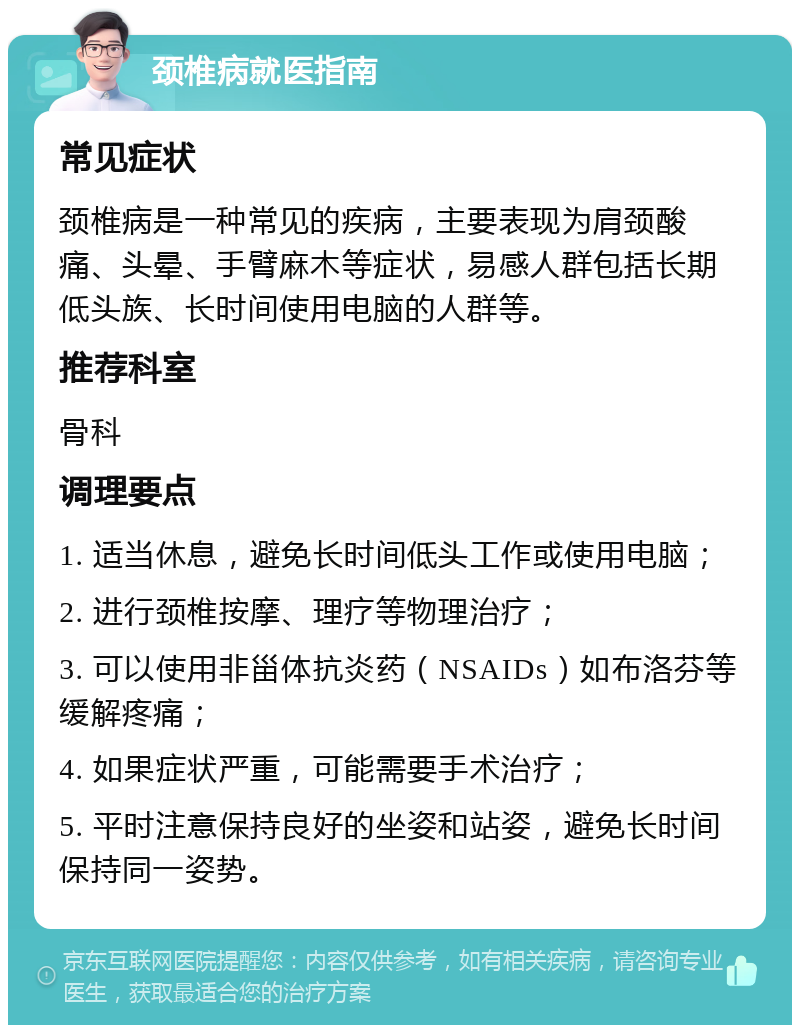 颈椎病就医指南 常见症状 颈椎病是一种常见的疾病，主要表现为肩颈酸痛、头晕、手臂麻木等症状，易感人群包括长期低头族、长时间使用电脑的人群等。 推荐科室 骨科 调理要点 1. 适当休息，避免长时间低头工作或使用电脑； 2. 进行颈椎按摩、理疗等物理治疗； 3. 可以使用非甾体抗炎药（NSAIDs）如布洛芬等缓解疼痛； 4. 如果症状严重，可能需要手术治疗； 5. 平时注意保持良好的坐姿和站姿，避免长时间保持同一姿势。