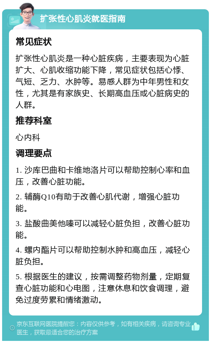 扩张性心肌炎就医指南 常见症状 扩张性心肌炎是一种心脏疾病，主要表现为心脏扩大、心肌收缩功能下降，常见症状包括心悸、气短、乏力、水肿等。易感人群为中年男性和女性，尤其是有家族史、长期高血压或心脏病史的人群。 推荐科室 心内科 调理要点 1. 沙库巴曲和卡维地洛片可以帮助控制心率和血压，改善心脏功能。 2. 辅酶Q10有助于改善心肌代谢，增强心脏功能。 3. 盐酸曲美他嗪可以减轻心脏负担，改善心脏功能。 4. 螺内酯片可以帮助控制水肿和高血压，减轻心脏负担。 5. 根据医生的建议，按需调整药物剂量，定期复查心脏功能和心电图，注意休息和饮食调理，避免过度劳累和情绪激动。