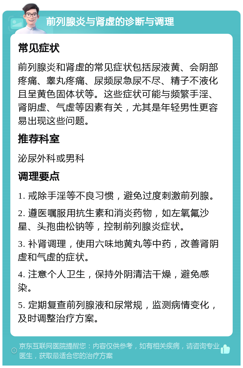 前列腺炎与肾虚的诊断与调理 常见症状 前列腺炎和肾虚的常见症状包括尿液黄、会阴部疼痛、睾丸疼痛、尿频尿急尿不尽、精子不液化且呈黄色固体状等。这些症状可能与频繁手淫、肾阴虚、气虚等因素有关，尤其是年轻男性更容易出现这些问题。 推荐科室 泌尿外科或男科 调理要点 1. 戒除手淫等不良习惯，避免过度刺激前列腺。 2. 遵医嘱服用抗生素和消炎药物，如左氧氟沙星、头孢曲松钠等，控制前列腺炎症状。 3. 补肾调理，使用六味地黄丸等中药，改善肾阴虚和气虚的症状。 4. 注意个人卫生，保持外阴清洁干燥，避免感染。 5. 定期复查前列腺液和尿常规，监测病情变化，及时调整治疗方案。