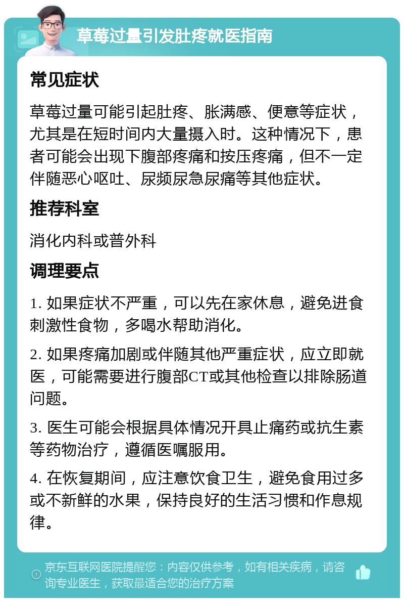 草莓过量引发肚疼就医指南 常见症状 草莓过量可能引起肚疼、胀满感、便意等症状，尤其是在短时间内大量摄入时。这种情况下，患者可能会出现下腹部疼痛和按压疼痛，但不一定伴随恶心呕吐、尿频尿急尿痛等其他症状。 推荐科室 消化内科或普外科 调理要点 1. 如果症状不严重，可以先在家休息，避免进食刺激性食物，多喝水帮助消化。 2. 如果疼痛加剧或伴随其他严重症状，应立即就医，可能需要进行腹部CT或其他检查以排除肠道问题。 3. 医生可能会根据具体情况开具止痛药或抗生素等药物治疗，遵循医嘱服用。 4. 在恢复期间，应注意饮食卫生，避免食用过多或不新鲜的水果，保持良好的生活习惯和作息规律。