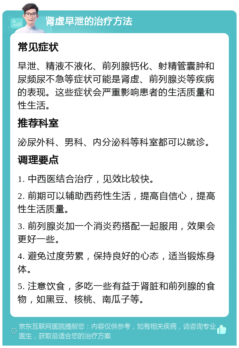 肾虚早泄的治疗方法 常见症状 早泄、精液不液化、前列腺钙化、射精管囊肿和尿频尿不急等症状可能是肾虚、前列腺炎等疾病的表现。这些症状会严重影响患者的生活质量和性生活。 推荐科室 泌尿外科、男科、内分泌科等科室都可以就诊。 调理要点 1. 中西医结合治疗，见效比较快。 2. 前期可以辅助西药性生活，提高自信心，提高性生活质量。 3. 前列腺炎加一个消炎药搭配一起服用，效果会更好一些。 4. 避免过度劳累，保持良好的心态，适当锻炼身体。 5. 注意饮食，多吃一些有益于肾脏和前列腺的食物，如黑豆、核桃、南瓜子等。