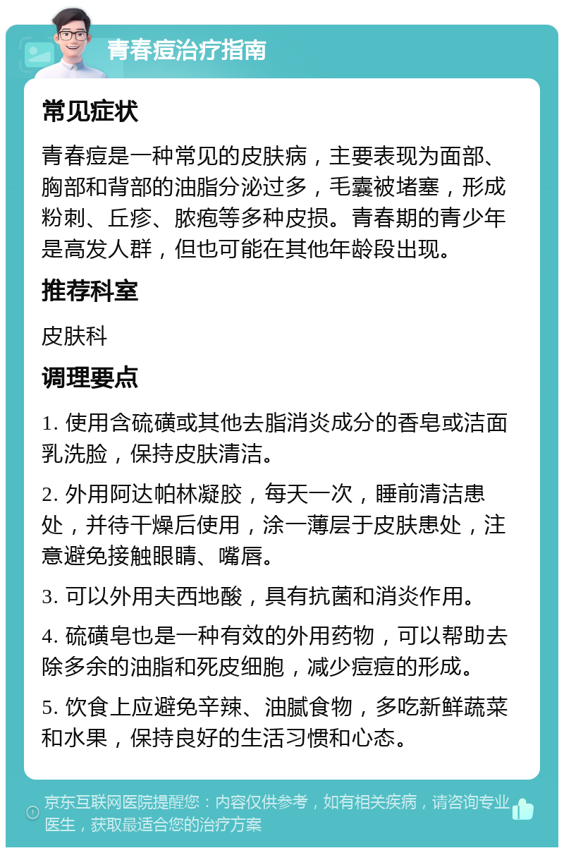 青春痘治疗指南 常见症状 青春痘是一种常见的皮肤病，主要表现为面部、胸部和背部的油脂分泌过多，毛囊被堵塞，形成粉刺、丘疹、脓疱等多种皮损。青春期的青少年是高发人群，但也可能在其他年龄段出现。 推荐科室 皮肤科 调理要点 1. 使用含硫磺或其他去脂消炎成分的香皂或洁面乳洗脸，保持皮肤清洁。 2. 外用阿达帕林凝胶，每天一次，睡前清洁患处，并待干燥后使用，涂一薄层于皮肤患处，注意避免接触眼睛、嘴唇。 3. 可以外用夫西地酸，具有抗菌和消炎作用。 4. 硫磺皂也是一种有效的外用药物，可以帮助去除多余的油脂和死皮细胞，减少痘痘的形成。 5. 饮食上应避免辛辣、油腻食物，多吃新鲜蔬菜和水果，保持良好的生活习惯和心态。